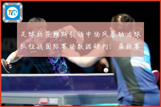 足球新星赖斯引领中场风暴助力球队征战国际赛场数据研判：最新赛事动态与深度分析