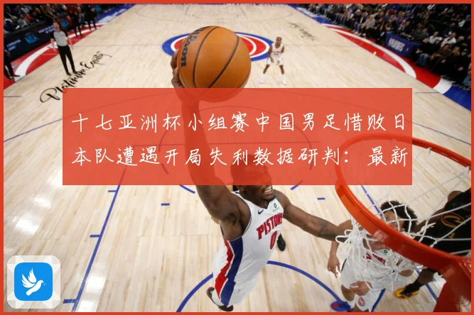 十七亚洲杯小组赛中国男足惜败日本队遭遇开局失利数据研判：最新赛事动态与深度分析