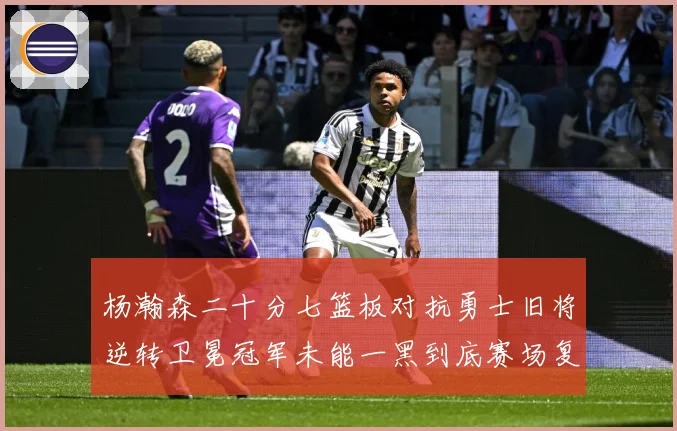 杨瀚森二十分七篮板对抗勇士旧将逆转卫冕冠军未能一黑到底赛场复盘：最新赛事动态与深度分析